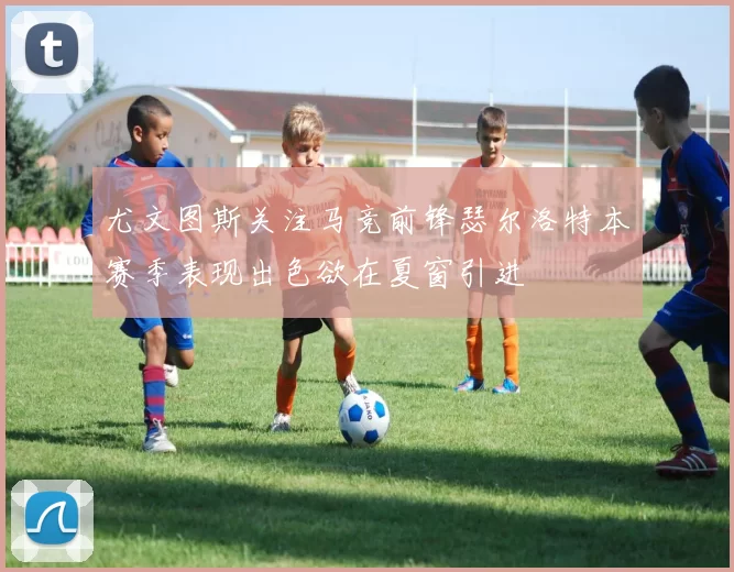 尤文图斯关注马竞前锋瑟尔洛特本赛季表现出色欲在夏窗引进