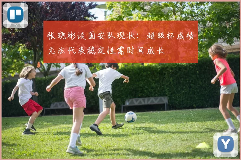 张晓彬谈国安队现状：超级杯成绩无法代表稳定性需时间成长