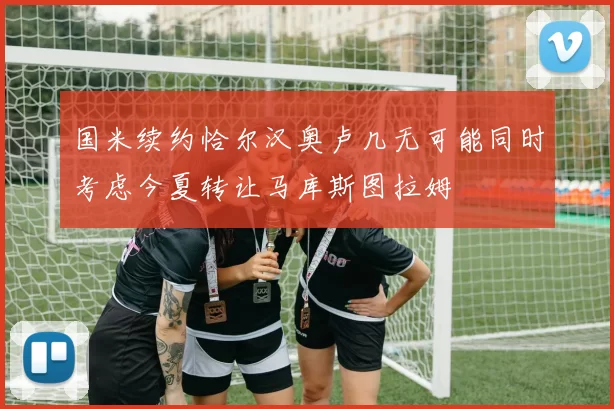 国米续约恰尔汉奥卢几无可能同时考虑今夏转让马库斯图拉姆
