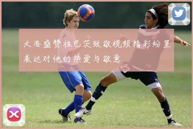 大洛盛赞祖巴茨致敬视频精彩纷呈表达对他的热爱与敬意