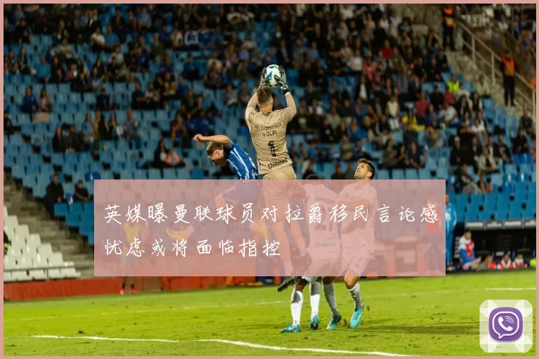 英媒曝曼联球员对拉爵移民言论感忧虑或将面临指控