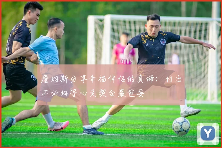 詹姆斯分享幸福伴侣的真谛：付出不必均等心灵契合最重要