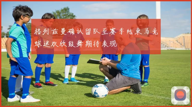 格列兹曼确认留队至赛季结束马竞球迷欢欣鼓舞期待表现