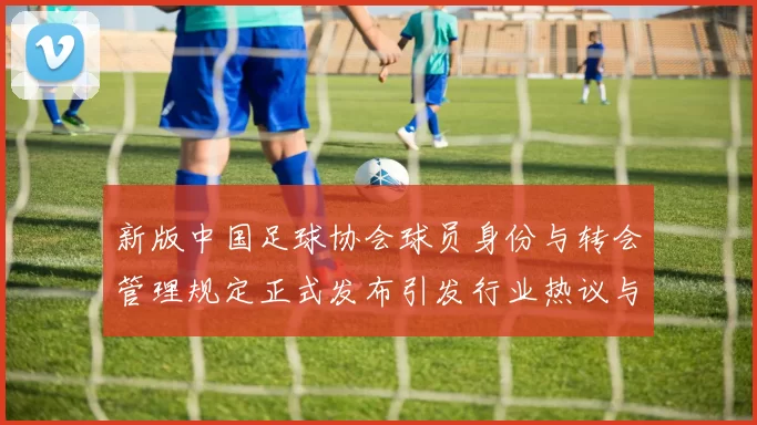 新版中国足球协会球员身份与转会管理规定正式发布引发行业热议与期待