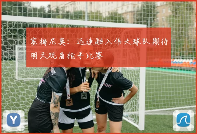 塞梅尼奥：迅速融入伟大球队期待明天观看枪手比赛