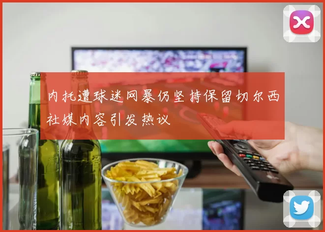 内托遭球迷网暴仍坚持保留切尔西社媒内容引发热议