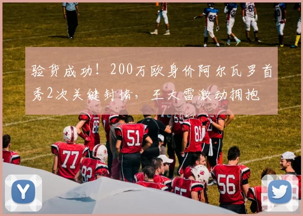 验货成功！200万欧身价阿尔瓦罗首秀2次关键封堵，王大雷激动拥抱
