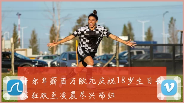 卡尔年薪百万欧元庆祝18岁生日夜店狂欢至凌晨尽兴而归