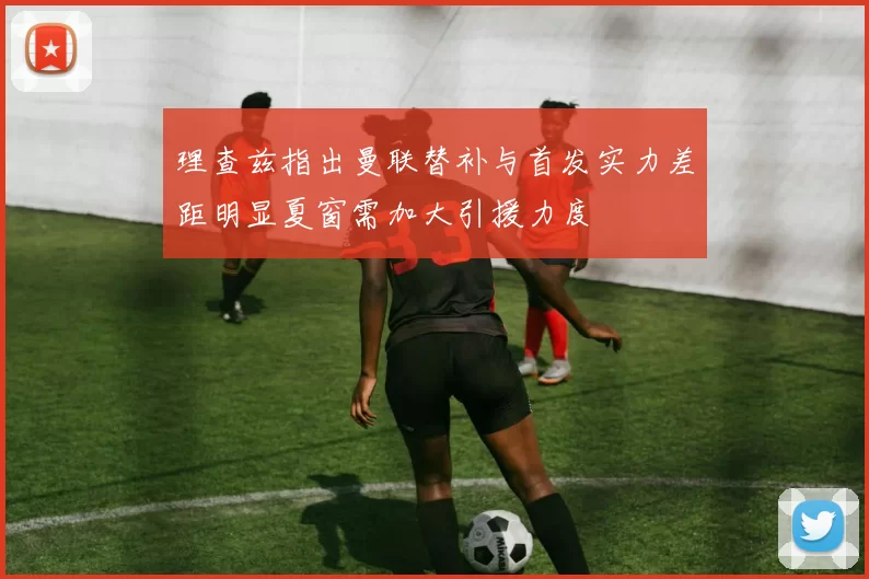 理查兹指出曼联替补与首发实力差距明显夏窗需加大引援力度