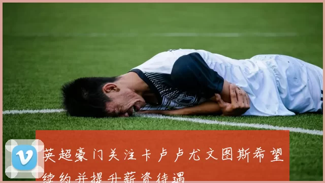 英超豪门关注卡卢卢尤文图斯希望续约并提升薪资待遇