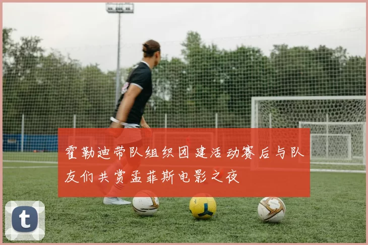 霍勒迪带队组织团建活动赛后与队友们共赏孟菲斯电影之夜