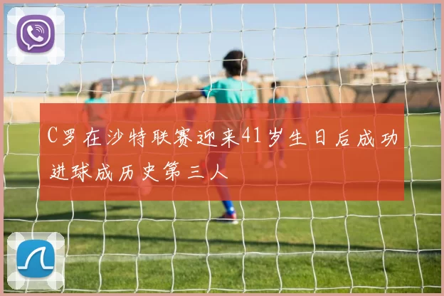 C罗在沙特联赛迎来41岁生日后成功进球成历史第三人