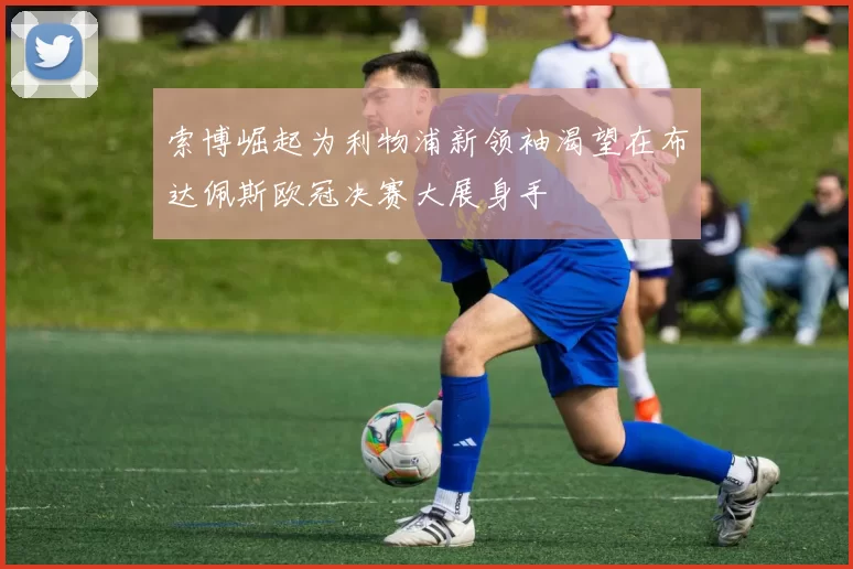 索博崛起为利物浦新领袖渴望在布达佩斯欧冠决赛大展身手