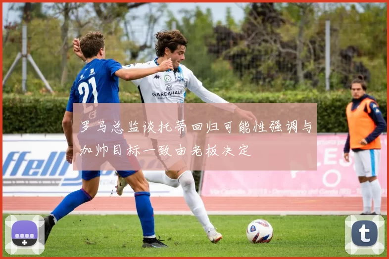 罗马总监谈托蒂回归可能性强调与加帅目标一致由老板决定