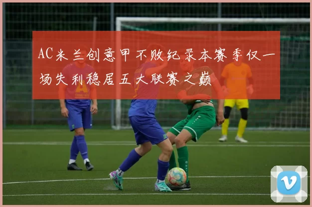 AC米兰创意甲不败纪录本赛季仅一场失利稳居五大联赛之巅