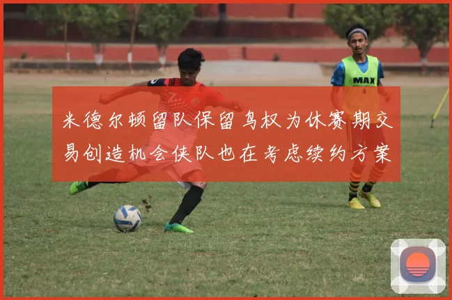 米德尔顿留队保留鸟权为休赛期交易创造机会侠队也在考虑续约方案