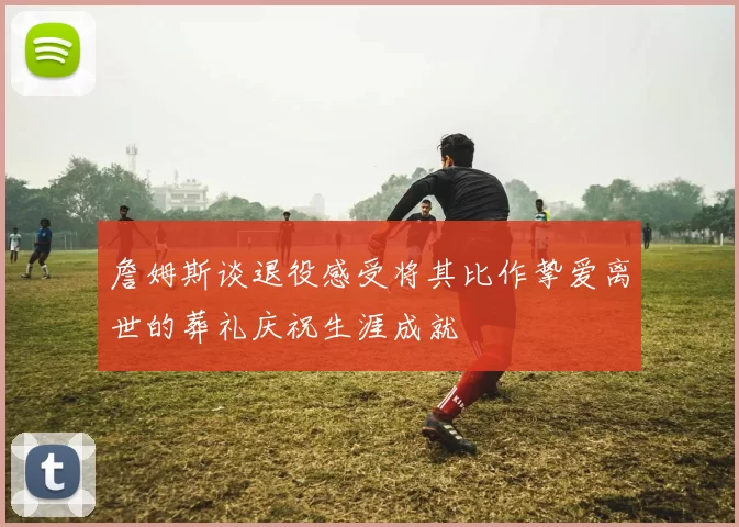 詹姆斯谈退役感受将其比作挚爱离世的葬礼庆祝生涯成就