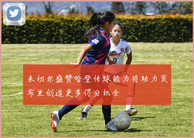 米切尔盛赞哈登传球能力将助力莫布里创造更多得分机会