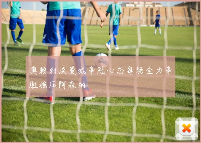 奥赖利谈曼城争冠心态每场全力争胜施压阿森纳