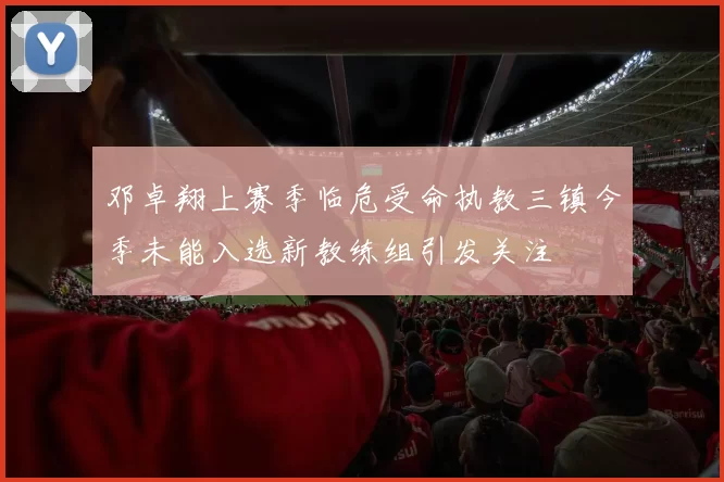 邓卓翔上赛季临危受命执教三镇今季未能入选新教练组引发关注
