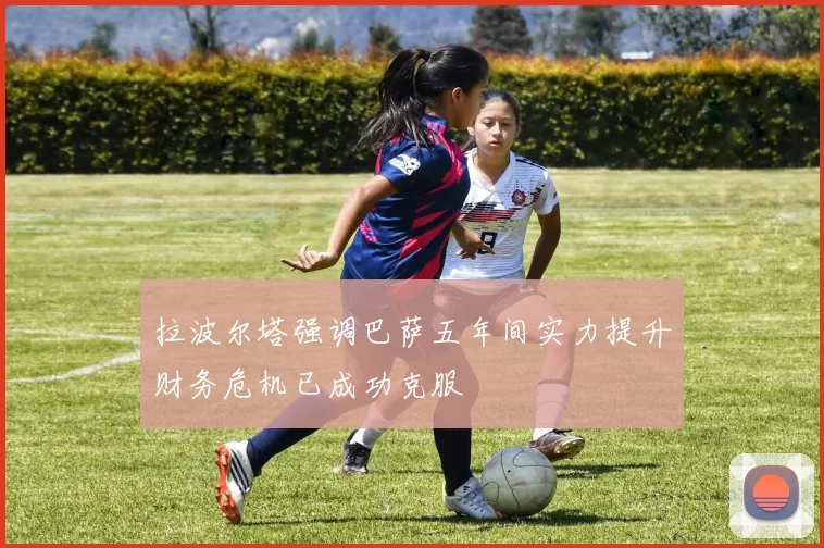 拉波尔塔强调巴萨五年间实力提升财务危机已成功克服